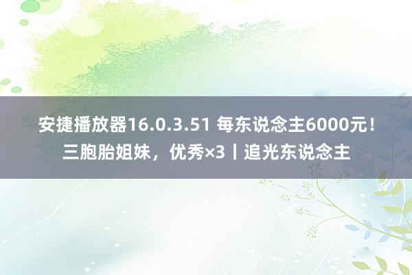 安捷播放器16.0.3.51 每东说念主6000元！三胞胎姐妹，优秀×3丨追光东说念主