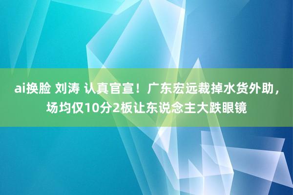 ai换脸 刘涛 认真官宣！广东宏远裁掉水货外助，场均仅10分2板让东说念主大跌眼镜