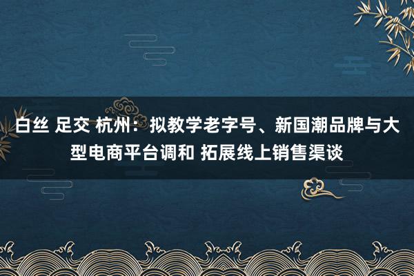 白丝 足交 杭州：拟教学老字号、新国潮品牌与大型电商平台调和 拓展线上销售渠谈