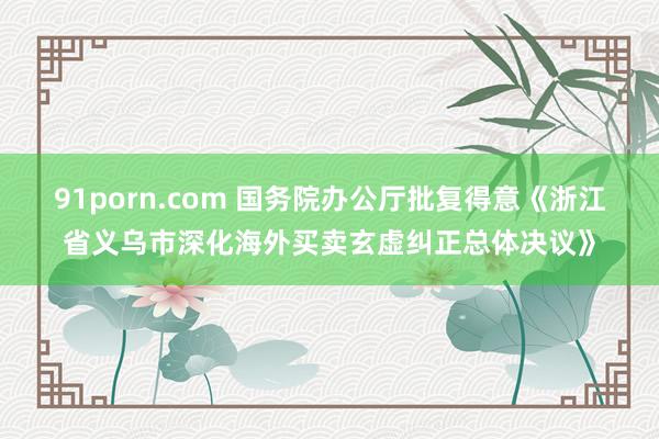 91porn.com 国务院办公厅批复得意《浙江省义乌市深化海外买卖玄虚纠正总体决议》