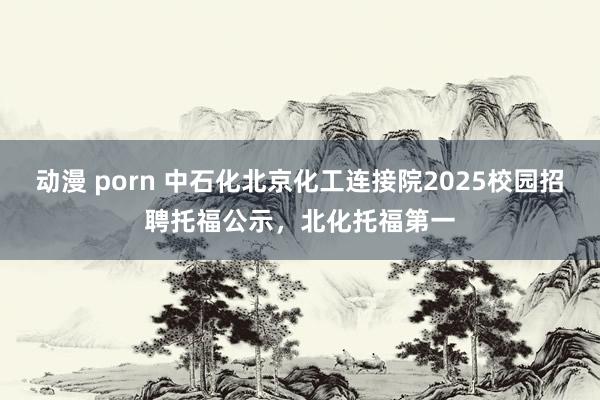 动漫 porn 中石化北京化工连接院2025校园招聘托福公示，北化托福第一