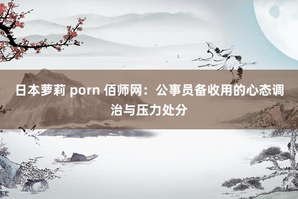 日本萝莉 porn 佰师网：公事员备收用的心态调治与压力处分