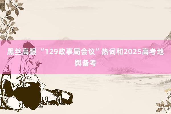 黑丝高跟 “129政事局会议”热词和2025高考地舆备考