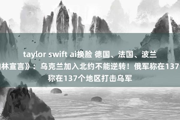 taylor swift ai换脸 德国、法国、波兰等多国发表《柏林宣言》：乌克兰加入北约不能逆转！俄军称在137个地区打击乌军