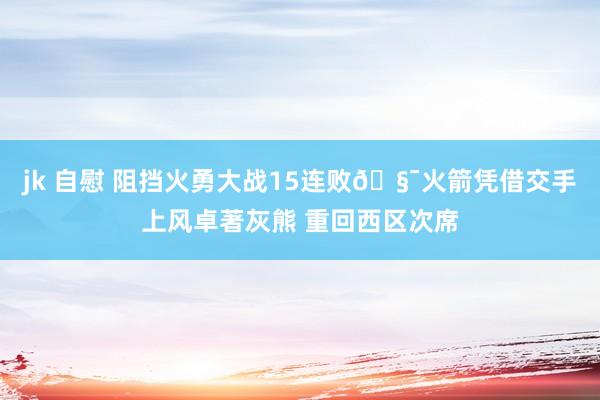 jk 自慰 阻挡火勇大战15连败🧯火箭凭借交手上风卓著灰熊 重回西区次席