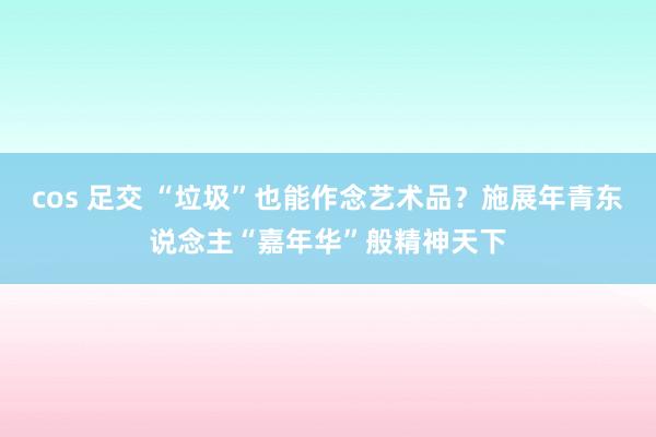 cos 足交 “垃圾”也能作念艺术品？施展年青东说念主“嘉年华”般精神天下