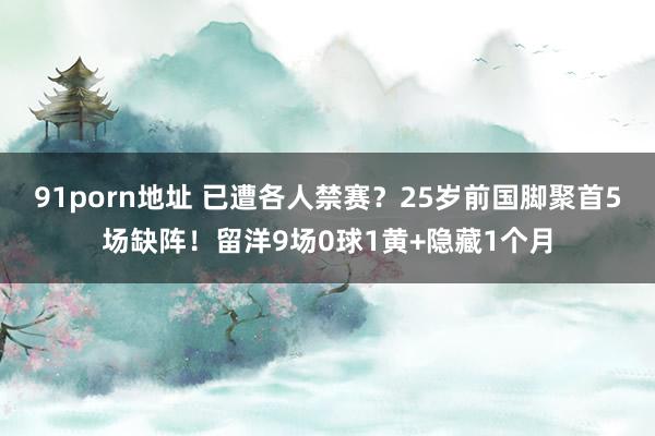 91porn地址 已遭各人禁赛？25岁前国脚聚首5场缺阵！留洋9场0球1黄+隐藏1个月