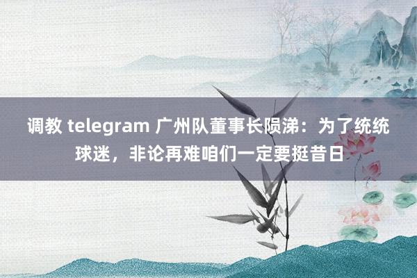 调教 telegram 广州队董事长陨涕：为了统统球迷，非论再难咱们一定要挺昔日