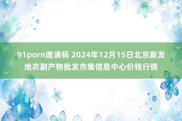 91porn邀请码 2024年12月15日北京新发地农副产物批发市集信息中心价钱行情