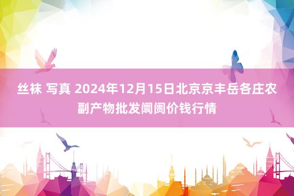 丝袜 写真 2024年12月15日北京京丰岳各庄农副产物批发阛阓价钱行情