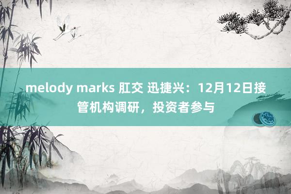 melody marks 肛交 迅捷兴：12月12日接管机构调研，投资者参与