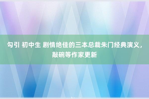 勾引 初中生 剧情绝佳的三本总裁朱门经典演义，敲碗等作家更新