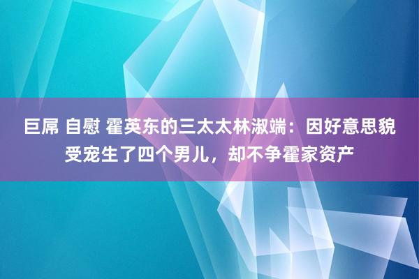 巨屌 自慰 霍英东的三太太林淑端：因好意思貌受宠生了四个男儿，却不争霍家资产