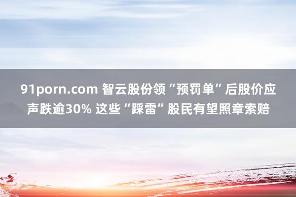 91porn.com 智云股份领“预罚单”后股价应声跌逾30% 这些“踩雷”股民有望照章索赔