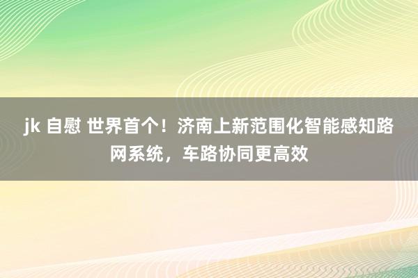 jk 自慰 世界首个！济南上新范围化智能感知路网系统，车路协同更高效