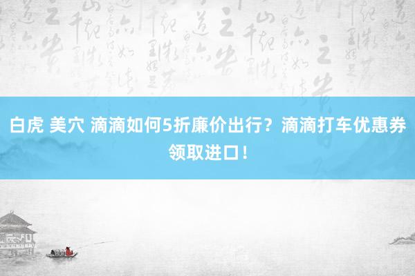 白虎 美穴 滴滴如何5折廉价出行？滴滴打车优惠券领取进口！