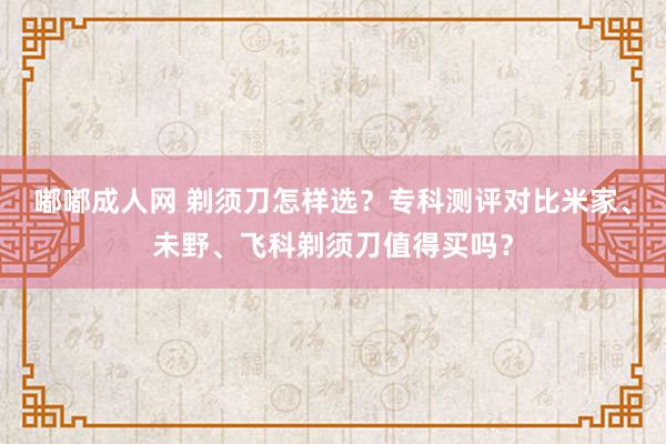 嘟嘟成人网 剃须刀怎样选？专科测评对比米家、未野、飞科剃须刀值得买吗？