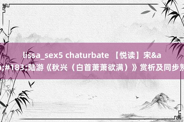 lissa_sex5 chaturbate 【悦读】宋&#183;陆游《秋兴（白首萧萧欲满）》赏析及同步熟悉