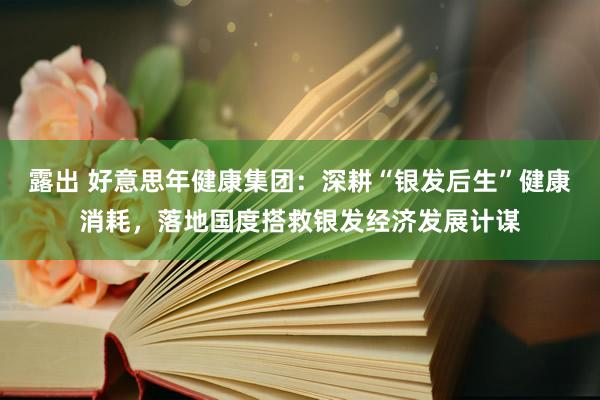 露出 好意思年健康集团：深耕“银发后生”健康消耗，落地国度搭救银发经济发展计谋