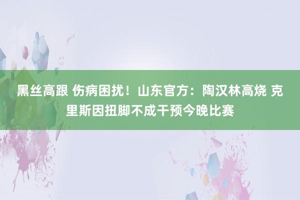 黑丝高跟 伤病困扰！山东官方：陶汉林高烧 克里斯因扭脚不成干预今晚比赛