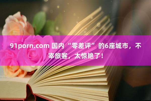 91porn.com 国内 “零差评” 的6座城市，不宰旅客，太惊艳了！