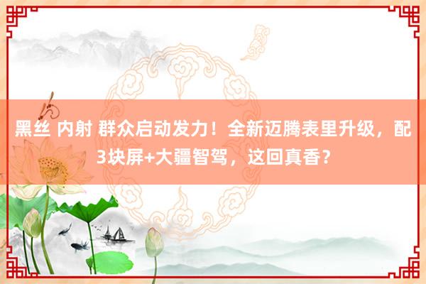 黑丝 内射 群众启动发力！全新迈腾表里升级，配3块屏+大疆智驾，这回真香？