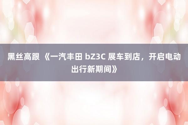 黑丝高跟 《一汽丰田 bZ3C 展车到店，开启电动出行新期间》