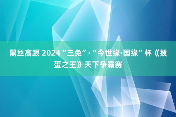 黑丝高跟 2024“三免”·“今世缘·国缘”杯《掼蛋之王》天下争霸赛