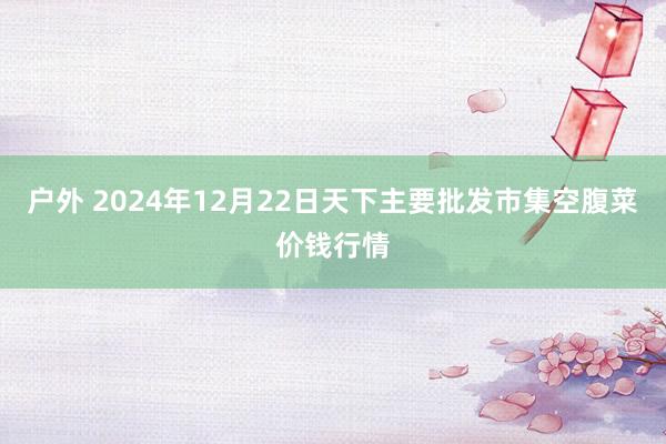 户外 2024年12月22日天下主要批发市集空腹菜价钱行情