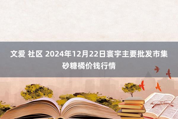 文爱 社区 2024年12月22日寰宇主要批发市集砂糖橘价钱行情