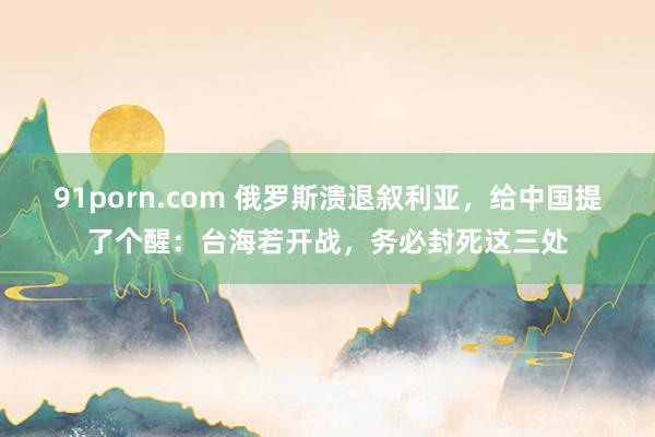 91porn.com 俄罗斯溃退叙利亚，给中国提了个醒：台海若开战，务必封死这三处