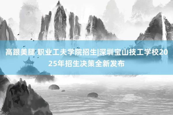 高跟美腿 职业工夫学院招生|深圳宝山技工学校2025年招生决策全新发布