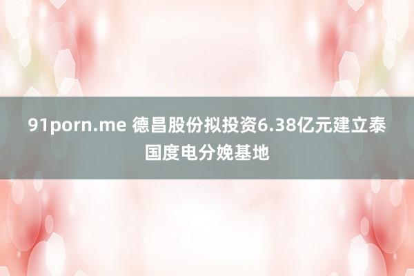 91porn.me 德昌股份拟投资6.38亿元建立泰国度电分娩基地