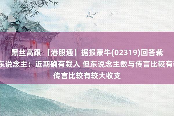 黑丝高跟 【港股通】据报蒙牛(02319)回答裁人6000东说念主：近期确有裁人 但东说念主数与传言比较有较大收支