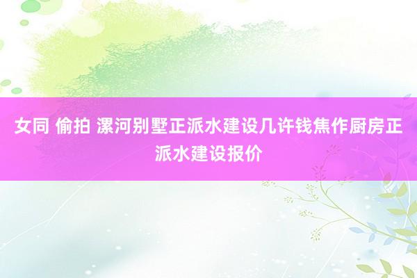 女同 偷拍 漯河别墅正派水建设几许钱焦作厨房正派水建设报价