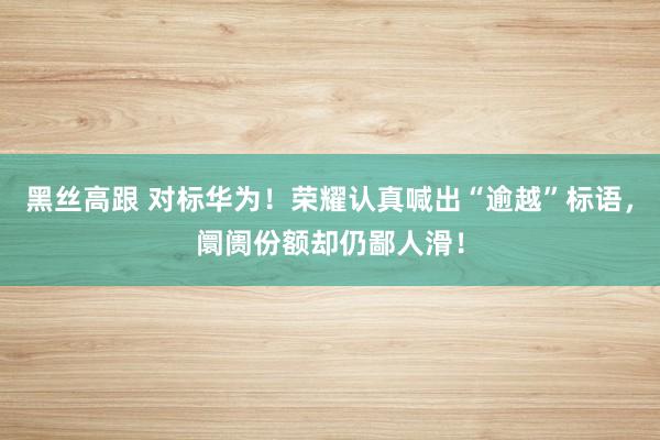 黑丝高跟 对标华为！荣耀认真喊出“逾越”标语，阛阓份额却仍鄙人滑！