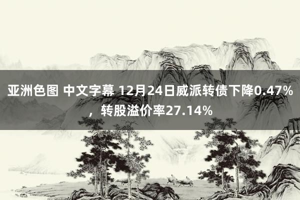 亚洲色图 中文字幕 12月24日威派转债下降0.47%，转股溢价率27.14%