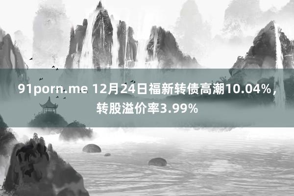 91porn.me 12月24日福新转债高潮10.04%，转股溢价率3.99%