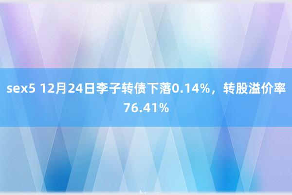 sex5 12月24日李子转债下落0.14%，转股溢价率76.41%