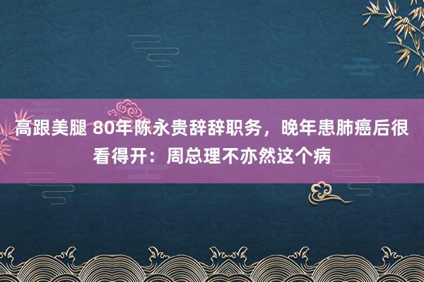 高跟美腿 80年陈永贵辞辞职务，晚年患肺癌后很看得开：周总理不亦然这个病