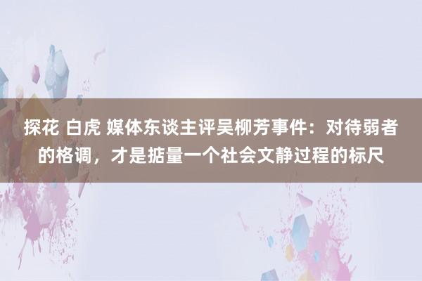 探花 白虎 媒体东谈主评吴柳芳事件：对待弱者的格调，才是掂量一个社会文静过程的标尺