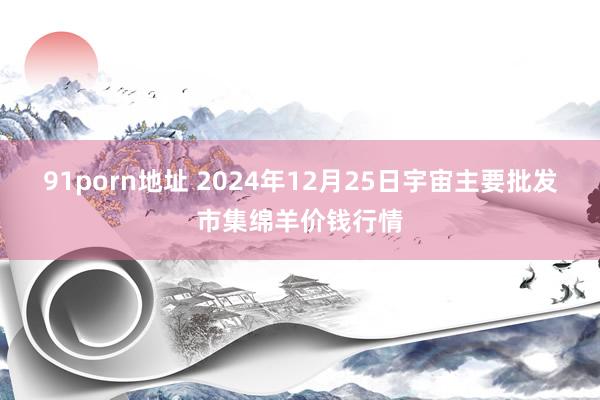 91porn地址 2024年12月25日宇宙主要批发市集绵羊价钱行情