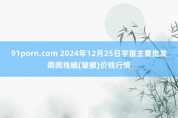 91porn.com 2024年12月25日宇宙主要批发阛阓线椒(皱椒)价钱行情