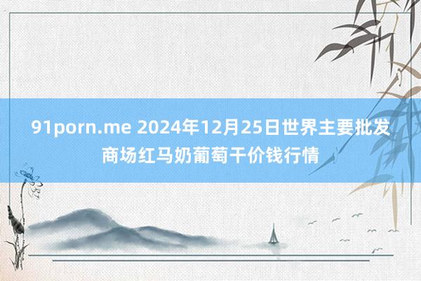 91porn.me 2024年12月25日世界主要批发商场红马奶葡萄干价钱行情