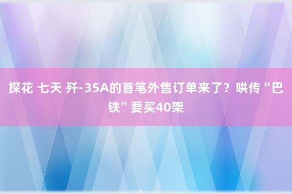 探花 七天 歼-35A的首笔外售订单来了？哄传“巴铁”要买40架