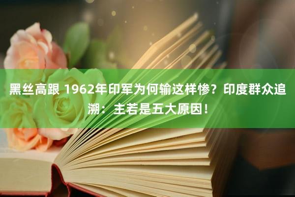 黑丝高跟 1962年印军为何输这样惨？印度群众追溯：主若是五大原因！