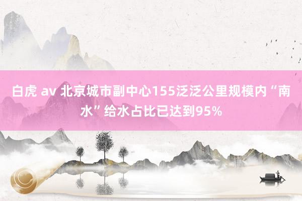 白虎 av 北京城市副中心155泛泛公里规模内“南水”给水占比已达到95%