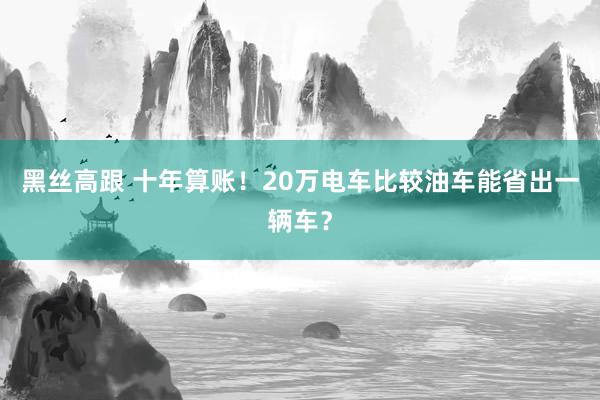 黑丝高跟 十年算账！20万电车比较油车能省出一辆车？