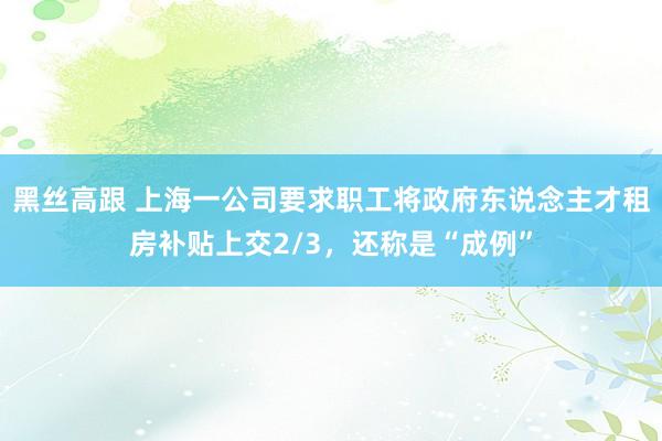 黑丝高跟 上海一公司要求职工将政府东说念主才租房补贴上交2/3，还称是“成例”