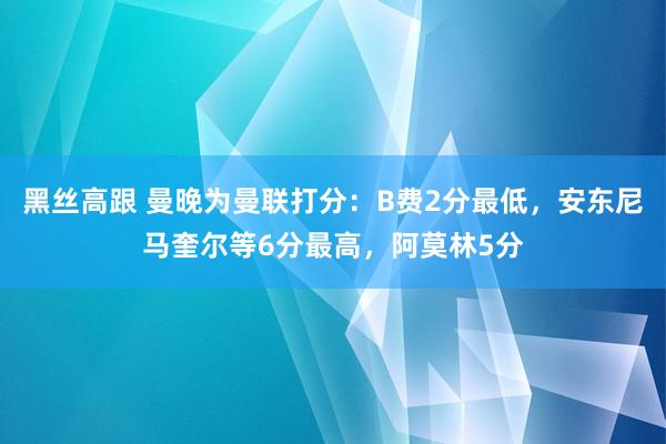 黑丝高跟 曼晚为曼联打分：B费2分最低，安东尼马奎尔等6分最高，阿莫林5分